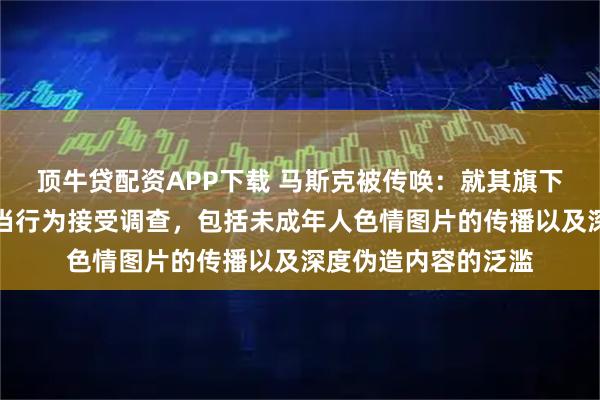 顶牛贷配资APP下载 马斯克被传唤：就其旗下社交媒体平台的不当行为接受调查，包括未成年人色情图片的传播以及深度伪造内容的泛滥