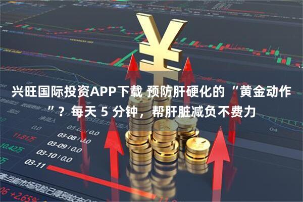 兴旺国际投资APP下载 预防肝硬化的 “黄金动作”？每天 5 分钟，帮肝脏减负不费力