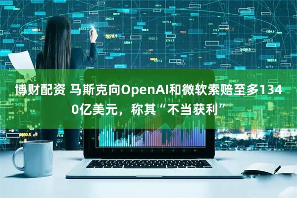 博财配资 马斯克向OpenAI和微软索赔至多1340亿美元，称其“不当获利”