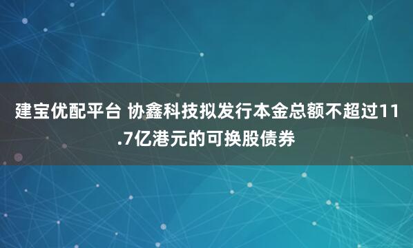 建宝优配平台 协鑫科技拟发行本金总额不超过11.7亿港元的可换股债券