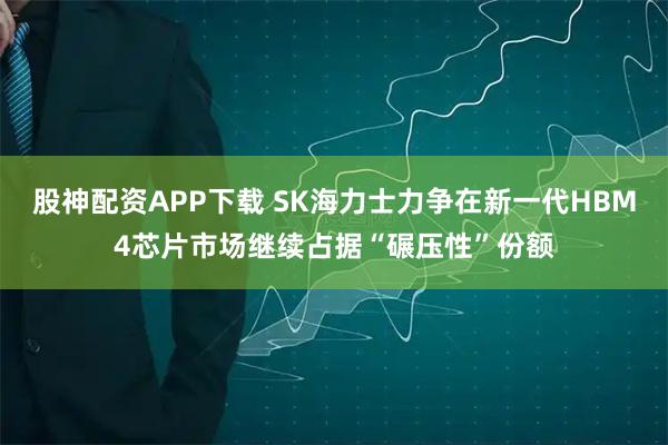 股神配资APP下载 SK海力士力争在新一代HBM4芯片市场继续占据“碾压性”份额