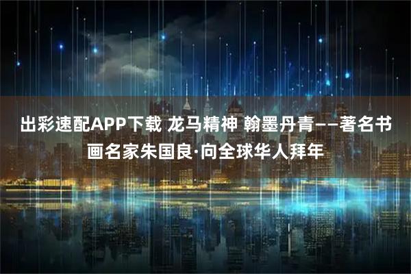 出彩速配APP下载 龙马精神 翰墨丹青——著名书画名家朱国良·向全球华人拜年