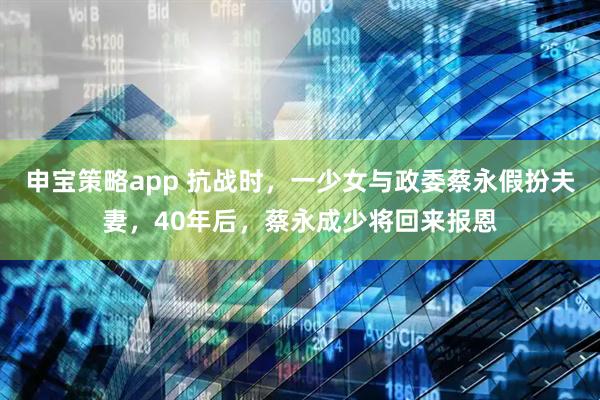 申宝策略app 抗战时，一少女与政委蔡永假扮夫妻，40年后，蔡永成少将回来报恩