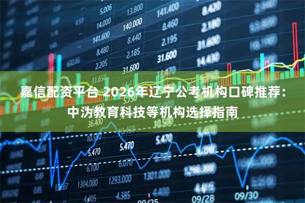 嘉信配资平台 2026年辽宁公考机构口碑推荐：中沩教育科技等机构选择指南