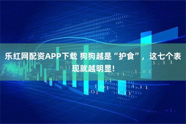 乐红网配资APP下载 狗狗越是“护食”，这七个表现就越明显!