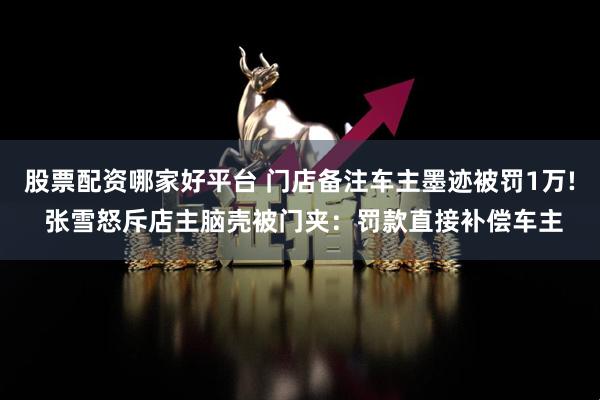股票配资哪家好平台 门店备注车主墨迹被罚1万! 张雪怒斥店主脑壳被门夹：罚款直接补偿车主