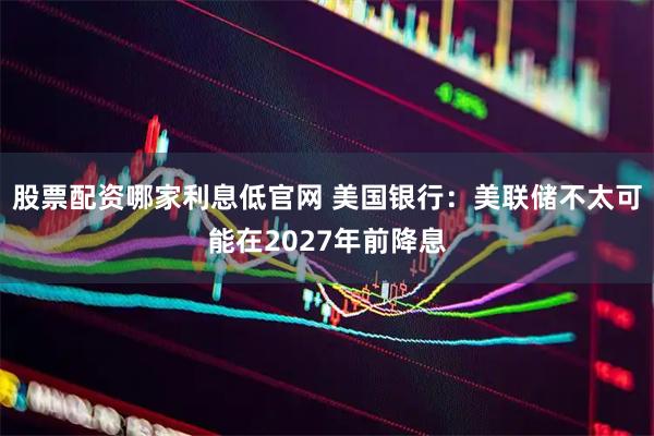 股票配资哪家利息低官网 美国银行：美联储不太可能在2027年前降息
