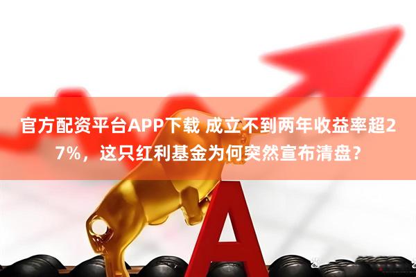 官方配资平台APP下载 成立不到两年收益率超27%，这只红利基金为何突然宣布清盘？