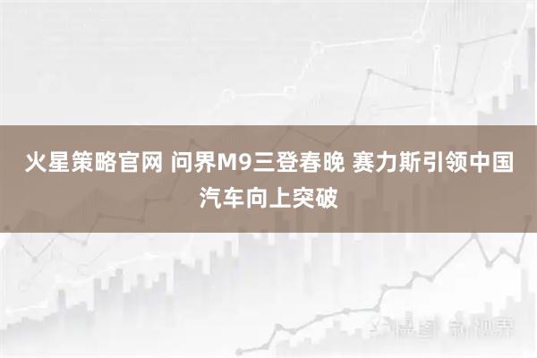 火星策略官网 问界M9三登春晚 赛力斯引领中国汽车向上突破