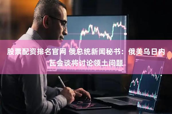 股票配资排名官网 俄总统新闻秘书：俄美乌日内瓦会谈将讨论领土问题