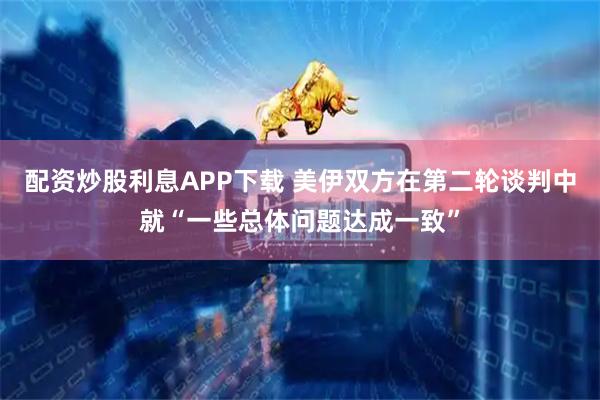 配资炒股利息APP下载 美伊双方在第二轮谈判中就“一些总体问题达成一致”